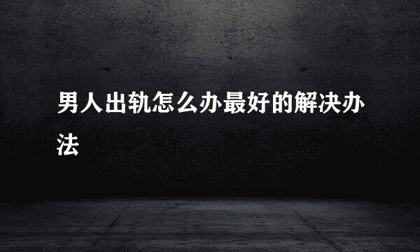 男人出轨怎么办最好的解决办法