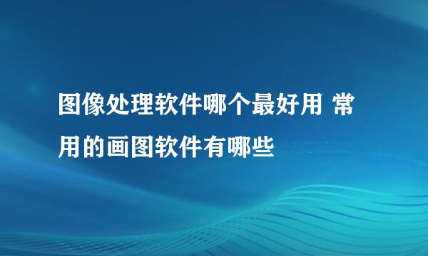 图像处理软件哪个最好用 常用的画图软件有哪些