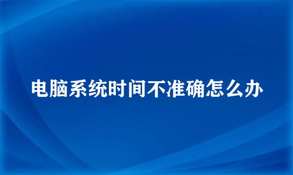 电脑系统时间不准确怎么办