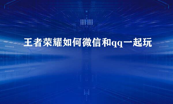 王者荣耀如何微信和qq一起玩