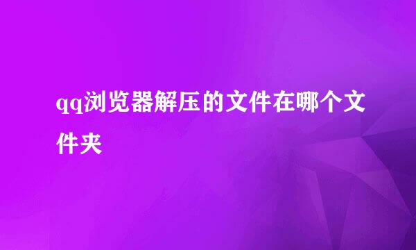 qq浏览器解压的文件在哪个文件夹