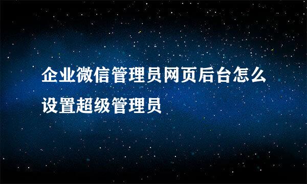 企业微信管理员网页后台怎么设置超级管理员
