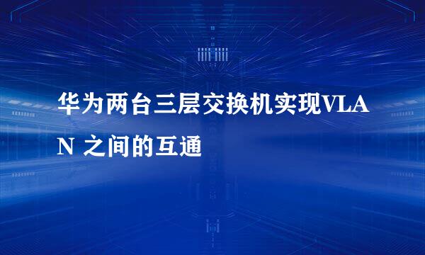 华为两台三层交换机实现VLAN 之间的互通