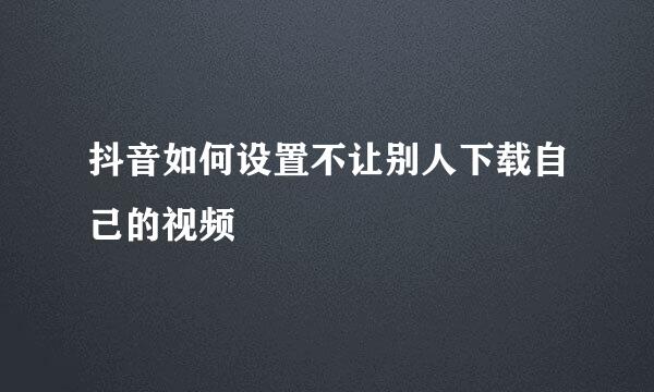 抖音如何设置不让别人下载自己的视频