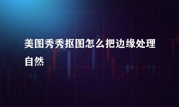 美图秀秀抠图怎么把边缘处理自然