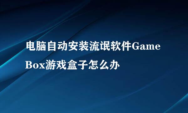电脑自动安装流氓软件GameBox游戏盒子怎么办
