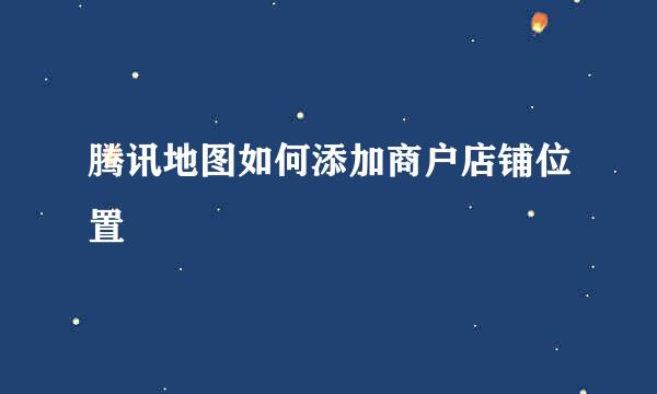 腾讯地图如何添加商户店铺位置
