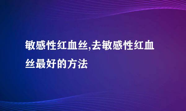 敏感性红血丝,去敏感性红血丝最好的方法