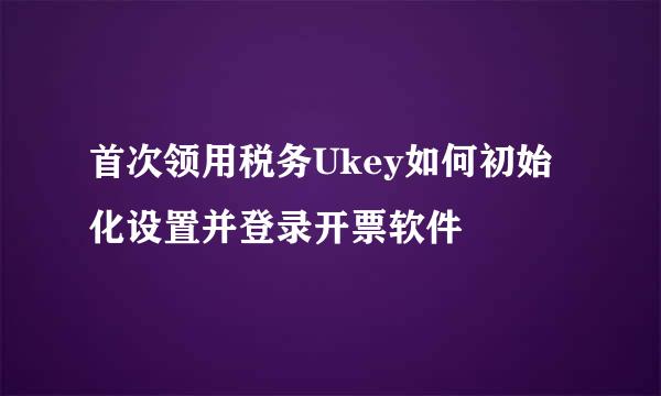 首次领用税务Ukey如何初始化设置并登录开票软件