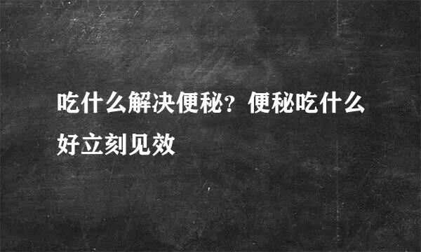 吃什么解决便秘？便秘吃什么好立刻见效