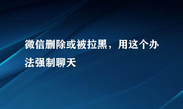 微信删除或被拉黑，用这个办法强制聊天