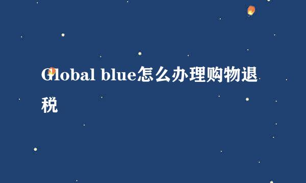 Global blue怎么办理购物退税