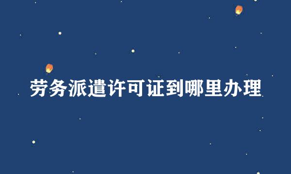 劳务派遣许可证到哪里办理
