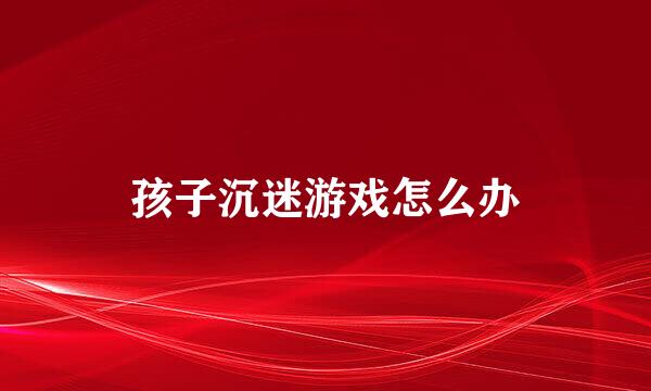 孩子沉迷游戏怎么办