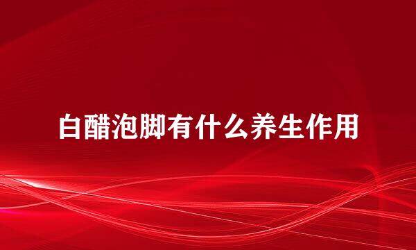 白醋泡脚有什么养生作用