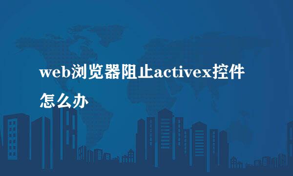 web浏览器阻止activex控件怎么办