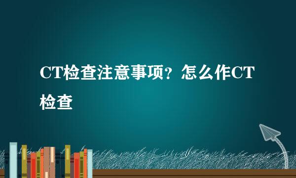 CT检查注意事项？怎么作CT检查