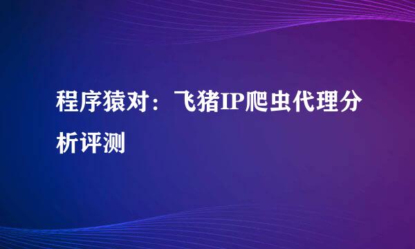 程序猿对：飞猪IP爬虫代理分析评测