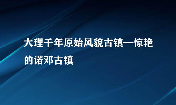 大理千年原始风貌古镇—惊艳的诺邓古镇