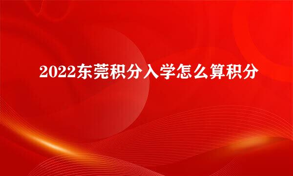 2022东莞积分入学怎么算积分