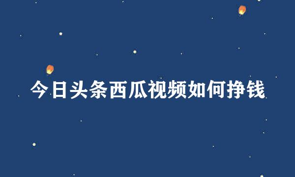 今日头条西瓜视频如何挣钱