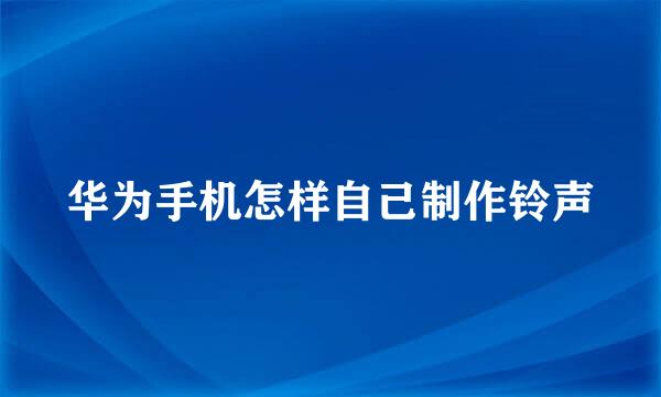 华为手机怎样自己制作铃声