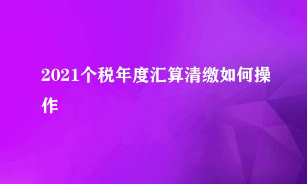 2021个税年度汇算清缴如何操作