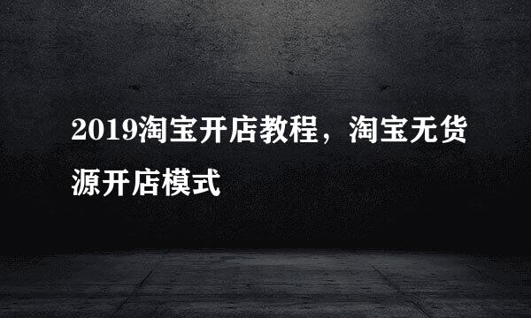 2019淘宝开店教程，淘宝无货源开店模式