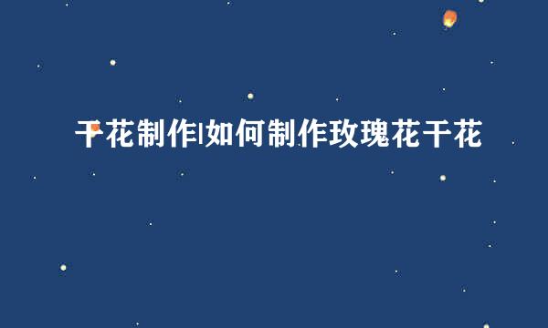 干花制作|如何制作玫瑰花干花