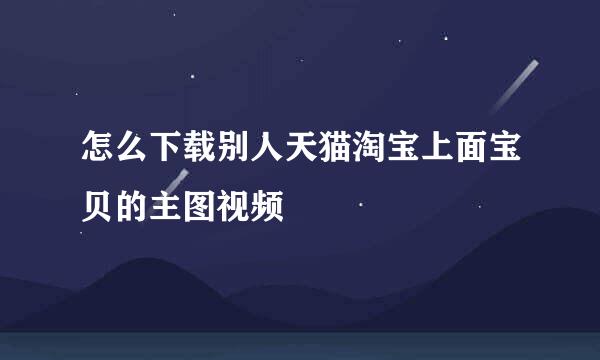 怎么下载别人天猫淘宝上面宝贝的主图视频