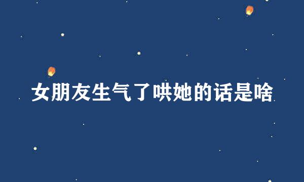 女朋友生气了哄她的话是啥