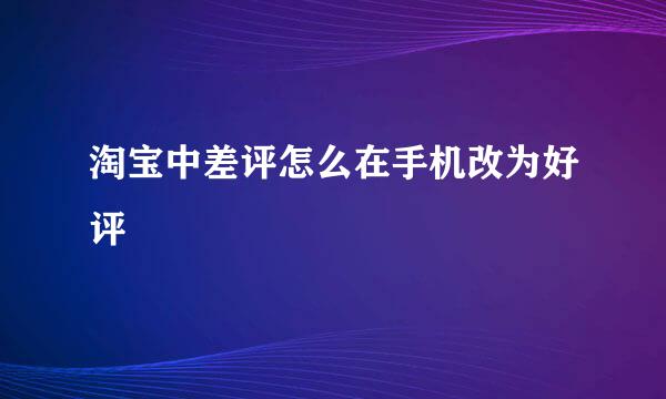 淘宝中差评怎么在手机改为好评