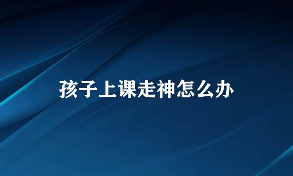 孩子上课走神怎么办