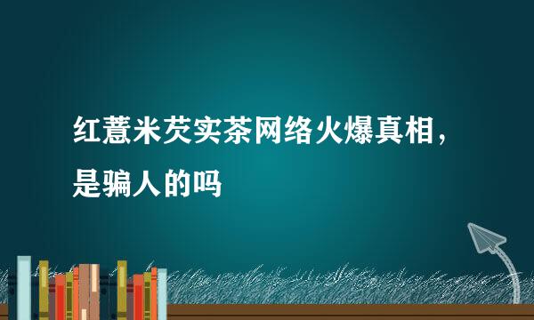 红薏米芡实茶网络火爆真相，是骗人的吗