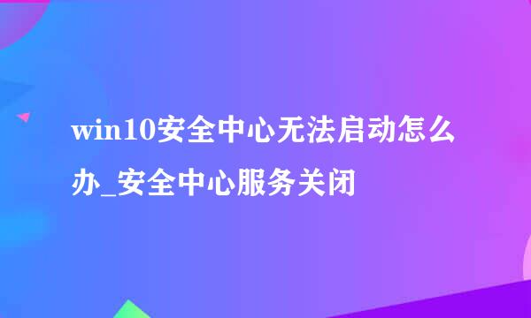 win10安全中心无法启动怎么办_安全中心服务关闭
