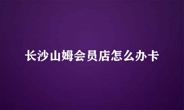 长沙山姆会员店怎么办卡