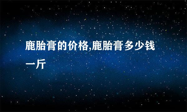 鹿胎膏的价格,鹿胎膏多少钱一斤