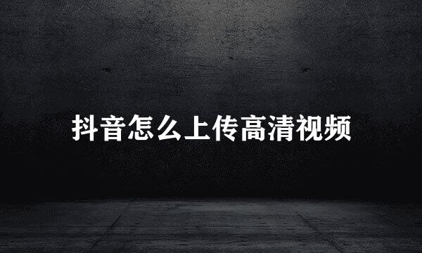 抖音怎么上传高清视频