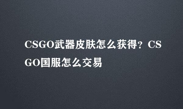 CSGO武器皮肤怎么获得？CSGO国服怎么交易
