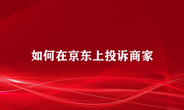 如何在京东上投诉商家