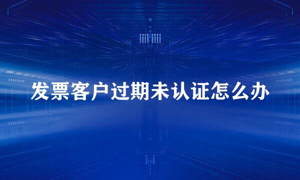 发票客户过期未认证怎么办
