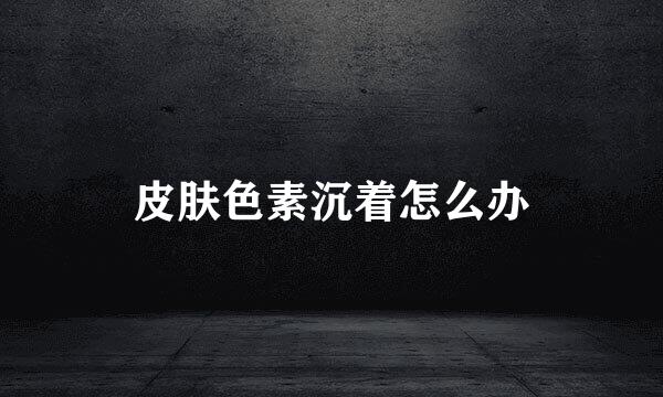皮肤色素沉着怎么办