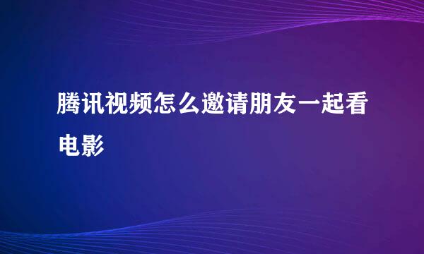 腾讯视频怎么邀请朋友一起看电影