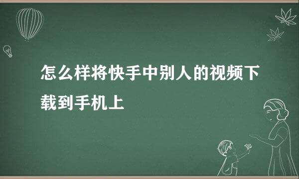 怎么样将快手中别人的视频下载到手机上