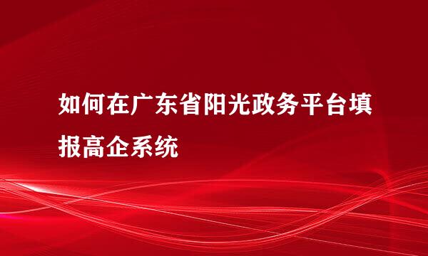 如何在广东省阳光政务平台填报高企系统