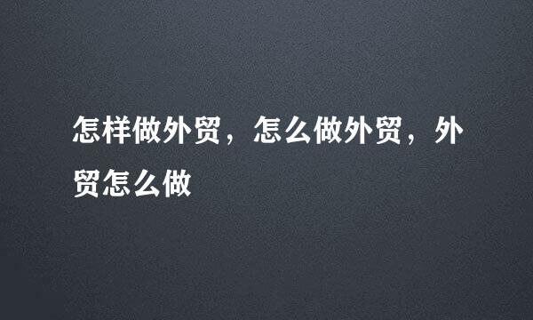 怎样做外贸，怎么做外贸，外贸怎么做