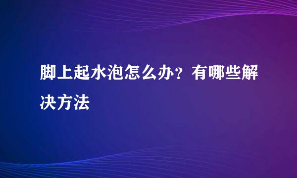 脚上起水泡怎么办？有哪些解决方法