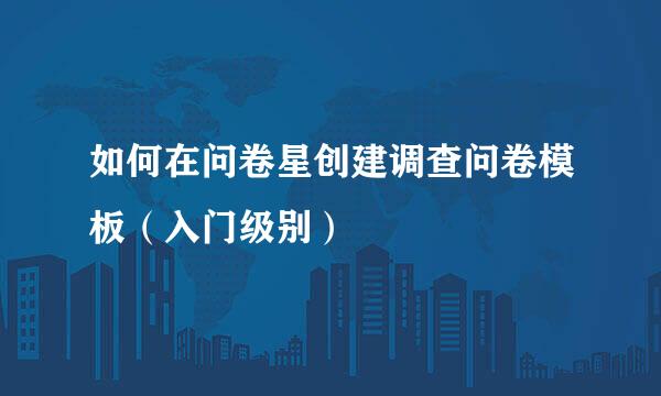 如何在问卷星创建调查问卷模板（入门级别）