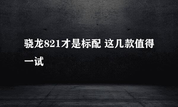 骁龙821才是标配 这几款值得一试