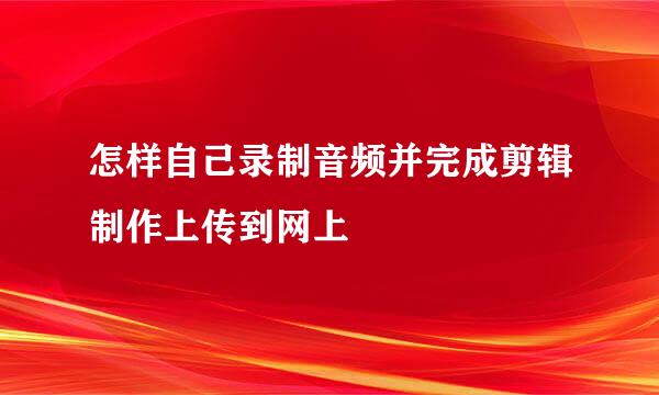 怎样自己录制音频并完成剪辑制作上传到网上